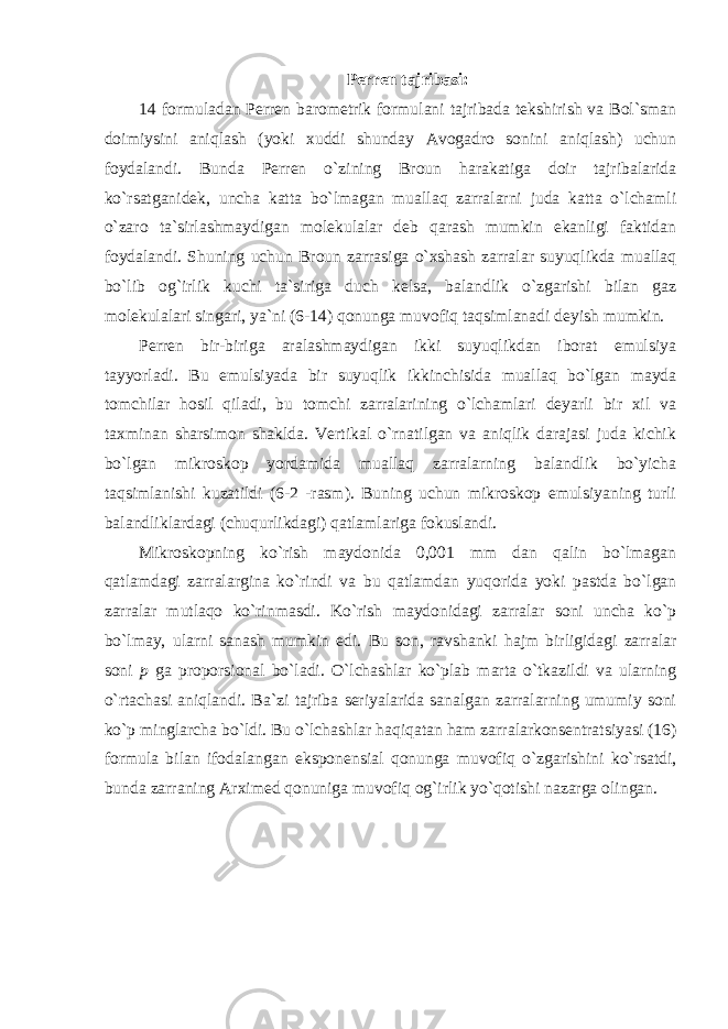 Perren tajribasi: 14 formuladan Perren barometrik formulani tajribada tekshirish va Bol`sman doimiysini aniqlash (yoki xuddi shunday Avogadro sonini aniqlash) uchun foydalandi. Bunda Perren o`zining Broun harakatiga doir tajribalarida ko`rsatganidek, uncha katta bo`lmagan muallaq zarralarni juda katta o`lchamli o`zaro ta`sirlashmaydigan molekulalar deb qarash mumkin ekanligi faktidan foydalandi. Shuning uchun Broun zarrasiga o`xshash zarralar suyuqlikda muallaq bo`lib og`irlik kuchi ta`siriga duch kelsa, balandlik o`zgarishi bilan gaz molekulalari singari, ya`ni (6-14) qonunga muvofiq taqsimlanadi deyish mumkin. Perren bir-biriga aralashmaydigan ikki suyuqlikdan iborat emulsiya tayyorladi. Bu emulsiyada bir suyuqlik ikkinchisida muallaq bo`lgan mayda tomchilar hosil qiladi, bu tomchi zarralarining o`lchamlari deyarli bir xil va taxminan sharsimon shaklda. Vertikal o`rnatilgan va aniqlik darajasi juda kichik bo`lgan mikroskop yordamida muallaq zarralarning balandlik bo`yicha taqsimlanishi kuzatildi (6-2 -rasm). Buning uchun mikroskop emulsiyaning turli balandliklardagi (chuqurlikdagi) qatlamlariga fokuslandi. Mikroskopning ko`rish maydonida 0,001 mm dan qalin bo`lmagan qatlamdagi zarralargina ko`rindi va bu qatlamdan yuqorida yoki pastda bo`lgan zarralar mutlaqo ko`rinmasdi. Ko`rish maydonidagi zarralar soni uncha ko`p bo`lmay, ularni sanash mumkin edi. Bu son, ravshanki hajm birligidagi zarralar soni p ga proporsional bo`ladi. O`lchashlar ko`plab marta o`tkazildi va ularning o`rtachasi aniqlandi. Ba`zi tajriba seriyalarida sanalgan zarralarning umumiy soni ko`p minglarcha bo`ldi. Bu o`lchashlar haqiqatan ham zarralarkonsentratsiyasi (16) formula bilan ifodalangan eksponensial qonunga muvofiq o`zgarishini ko`rsatdi, bunda zarraning Arximed qonuniga muvofiq og`irlik yo`qotishi nazarga olingan. 