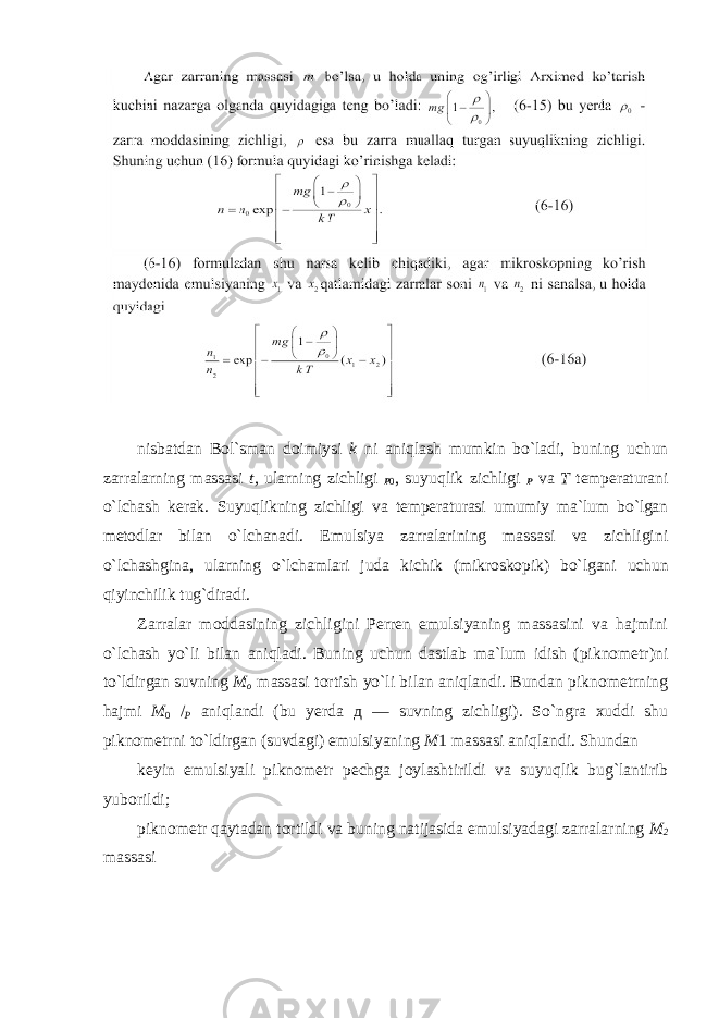 nisbatdan Bol ` sman doimiysi k ni aniqlash mumkin bo ` ladi , buning uchun zarralarning massasi t , ularning zichligi P 0 , suyuqlik zichligi P va T temperaturani o ` lchash kerak . Suyuqlikning zichligi va temperaturasi umumiy ma`lum bo`lgan metodlar bilan o`lchanadi. Emulsiya zarralarining massasi va zichligini o`lchashgina, ularning o`lchamlari juda kichik (mikroskopik) bo`lgani uchun qiyinchilik tug`diradi. Zarralar moddasining zichligini Perren emulsiyaning massasini va hajmini o`lchash yo`li bilan aniqladi. Buning uchun dastlab ma`lum idish (piknometr)ni to`ldirgan suvning M o massasi tortish yo`li bilan aniqlandi. Bundan piknometrning hajmi M 0 / P aniqlandi (bu yerda д — suvning zichligi). So`ngra xuddi shu piknometrni to`ldirgan (suvdagi) emulsiyaning M 1 massasi aniqlandi. Shundan keyin emulsiyali piknometr pechga joylashtirildi va suyuqlik bug`lantirib yuborildi; piknometr qaytadan tortildi va buning natijasida emulsiyadagi zarralarning M 2 massasi 