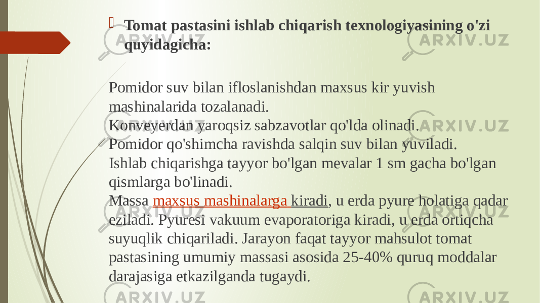  Tomat pastasini ishlab chiqarish texnologiyasining o&#39;zi quyidagicha: Pomidor suv bilan ifloslanishdan maxsus kir yuvish mashinalarida tozalanadi. Konveyerdan yaroqsiz sabzavotlar qo&#39;lda olinadi. Pomidor qo&#39;shimcha ravishda salqin suv bilan yuviladi. Ishlab chiqarishga tayyor bo&#39;lgan mevalar 1 sm gacha bo&#39;lgan qismlarga bo&#39;linadi. Massa  maxsus mashinalarga kiradi , u erda pyure holatiga qadar eziladi. Pyuresi vakuum evaporatoriga kiradi, u erda ortiqcha suyuqlik chiqariladi. Jarayon faqat tayyor mahsulot tomat pastasining umumiy massasi asosida 25-40% quruq moddalar darajasiga etkazilganda tugaydi. 