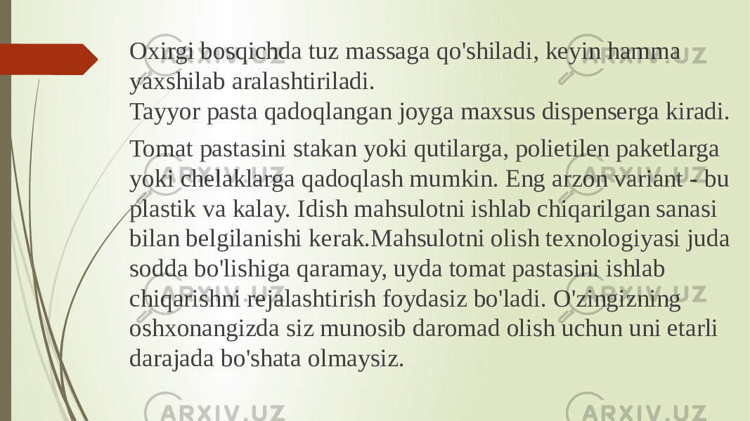 Oxirgi bosqichda tuz massaga qo&#39;shiladi, keyin hamma yaxshilab aralashtiriladi. Tayyor pasta qadoqlangan joyga maxsus dispenserga kiradi. Tomat pastasini stakan yoki qutilarga, polietilen paketlarga yoki chelaklarga qadoqlash mumkin. Eng arzon variant - bu plastik va kalay. Idish mahsulotni ishlab chiqarilgan sanasi bilan belgilanishi kerak.Mahsulotni olish texnologiyasi juda sodda bo&#39;lishiga qaramay, uyda tomat pastasini ishlab chiqarishni rejalashtirish foydasiz bo&#39;ladi. O&#39;zingizning oshxonangizda siz munosib daromad olish uchun uni etarli darajada bo&#39;shata olmaysiz. 