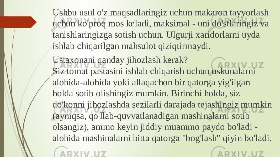 Ushbu usul o&#39;z maqsadlaringiz uchun makaron tayyorlash uchun ko&#39;proq mos keladi, maksimal - uni do&#39;stlaringiz va tanishlaringizga sotish uchun. Ulgurji xaridorlarni uyda ishlab chiqarilgan mahsulot qiziqtirmaydi. Ustaxonani qanday jihozlash kerak? Siz tomat pastasini ishlab chiqarish uchun uskunalarni alohida-alohida yoki allaqachon bir qatorga yig&#39;ilgan holda sotib olishingiz mumkin. Birinchi holda, siz do&#39;konni jihozlashda sezilarli darajada tejashingiz mumkin (ayniqsa, qo&#39;llab-quvvatlanadigan mashinalarni sotib olsangiz), ammo keyin jiddiy muammo paydo bo&#39;ladi - alohida mashinalarni bitta qatorga &#34;bog&#39;lash&#34; qiyin bo&#39;ladi. 