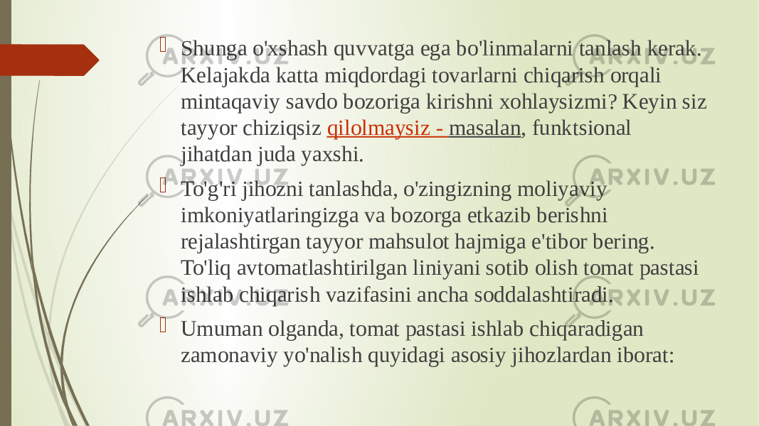  Shunga o&#39;xshash quvvatga ega bo&#39;linmalarni tanlash kerak. Kelajakda katta miqdordagi tovarlarni chiqarish orqali mintaqaviy savdo bozoriga kirishni xohlaysizmi? Keyin siz tayyor chiziqsiz  qilolmaysiz - masalan , funktsional jihatdan juda yaxshi.  To&#39;g&#39;ri jihozni tanlashda, o&#39;zingizning moliyaviy imkoniyatlaringizga va bozorga etkazib berishni rejalashtirgan tayyor mahsulot hajmiga e&#39;tibor bering. To&#39;liq avtomatlashtirilgan liniyani sotib olish tomat pastasi ishlab chiqarish vazifasini ancha soddalashtiradi.  Umuman olganda, tomat pastasi ishlab chiqaradigan zamonaviy yo&#39;nalish quyidagi asosiy jihozlardan iborat: 