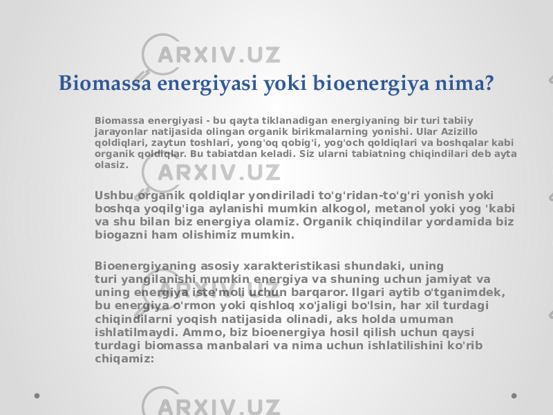 Biomassa energiyasi yoki bioenergiya nima? Biomassa energiyasi - bu qayta tiklanadigan energiyaning bir turi tabiiy jarayonlar natijasida olingan organik birikmalarning yonishi. Ular Azizillo qoldiqlari, zaytun toshlari, yong&#39;oq qobig&#39;i, yog&#39;och qoldiqlari va boshqalar kabi organik qoldiqlar. Bu tabiatdan keladi. Siz ularni tabiatning chiqindilari deb ayta olasiz. Ushbu organik qoldiqlar yondiriladi to&#39;g&#39;ridan-to&#39;g&#39;ri yonish yoki boshqa yoqilg&#39;iga aylanishi mumkin alkogol, metanol yoki yog &#39;kabi va shu bilan biz energiya olamiz. Organik chiqindilar yordamida biz biogazni ham olishimiz mumkin. Bioenergiyaning asosiy xarakteristikasi shundaki, uning turi yangilanishi mumkin energiya va shuning uchun jamiyat va uning energiya iste&#39;moli uchun barqaror. Ilgari aytib o&#39;tganimdek, bu energiya o&#39;rmon yoki qishloq xo&#39;jaligi bo&#39;lsin, har xil turdagi chiqindilarni yoqish natijasida olinadi, aks holda umuman ishlatilmaydi. Ammo, biz bioenergiya hosil qilish uchun qaysi turdagi biomassa manbalari va nima uchun ishlatilishini ko&#39;rib chiqamiz: 