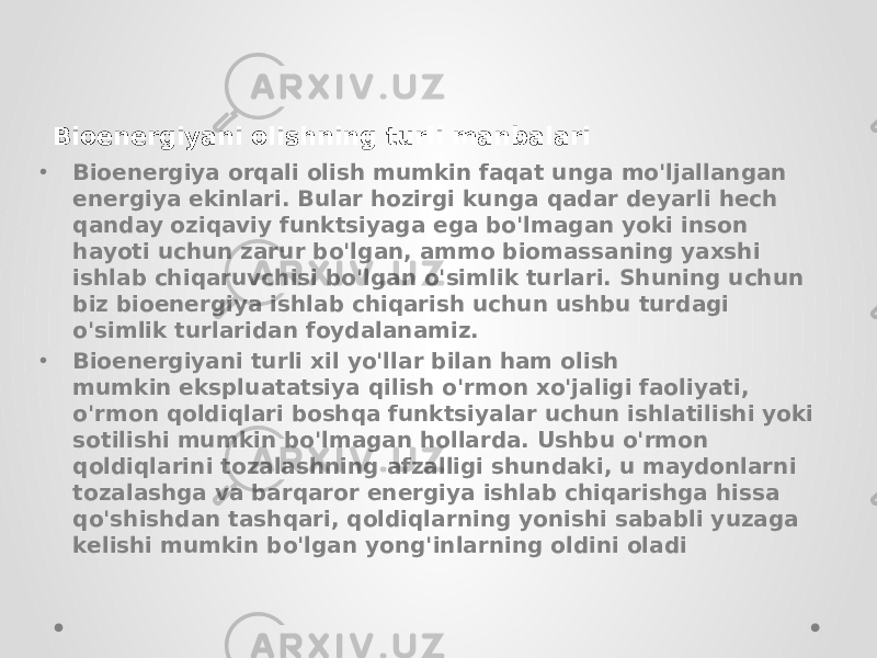 • Bioenergiya orqali olish mumkin faqat unga mo&#39;ljallangan energiya ekinlari. Bular hozirgi kunga qadar deyarli hech qanday oziqaviy funktsiyaga ega bo&#39;lmagan yoki inson hayoti uchun zarur bo&#39;lgan, ammo biomassaning yaxshi ishlab chiqaruvchisi bo&#39;lgan o&#39;simlik turlari. Shuning uchun biz bioenergiya ishlab chiqarish uchun ushbu turdagi o&#39;simlik turlaridan foydalanamiz. • Bioenergiyani turli xil yo&#39;llar bilan ham olish mumkin ekspluatatsiya qilish o&#39;rmon xo&#39;jaligi faoliyati, o&#39;rmon qoldiqlari boshqa funktsiyalar uchun ishlatilishi yoki sotilishi mumkin bo&#39;lmagan hollarda. Ushbu o&#39;rmon qoldiqlarini tozalashning afzalligi shundaki, u maydonlarni tozalashga va barqaror energiya ishlab chiqarishga hissa qo&#39;shishdan tashqari, qoldiqlarning yonishi sababli yuzaga kelishi mumkin bo&#39;lgan yong&#39;inlarning oldini oladiBioenergiyani olishning turli manbalari 