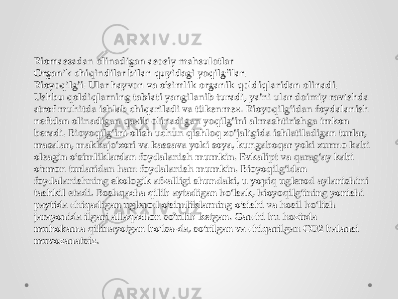 Biomassadan olinadigan asosiy mahsulotlar Organik chiqindilar bilan quyidagi yoqilg&#39;ilar: Bioyoqilg&#39;i: Ular hayvon va o&#39;simlik organik qoldiqlaridan olinadi. Ushbu qoldiqlarning tabiati yangilanib turadi, ya&#39;ni ular doimiy ravishda atrof muhitda ishlab chiqariladi va tükenmez. Bioyoqilg&#39;idan foydalanish neftdan olinadigan qazib olinadigan yoqilg&#39;ini almashtirishga imkon beradi. Bioyoqilg&#39;ini olish uchun qishloq xo&#39;jaligida ishlatiladigan turlar, masalan, makkajo&#39;xori va kassava yoki soya, kungaboqar yoki xurmo kabi oleagin o&#39;simliklardan foydalanish mumkin. Evkalipt va qarag&#39;ay kabi o&#39;rmon turlaridan ham foydalanish mumkin. Bioyoqilg&#39;idan foydalanishning ekologik afzalligi shundaki, u yopiq uglerod aylanishini tashkil etadi. Boshqacha qilib aytadigan bo&#39;lsak, bioyoqilg&#39;ining yonishi paytida chiqadigan uglerod o&#39;simliklarning o&#39;sishi va hosil bo&#39;lish jarayonida ilgari allaqachon so&#39;rilib ketgan. Garchi bu hozirda muhokama qilinayotgan bo&#39;lsa-da, so&#39;rilgan va chiqarilgan CO2 balansi muvozanatsiz. 