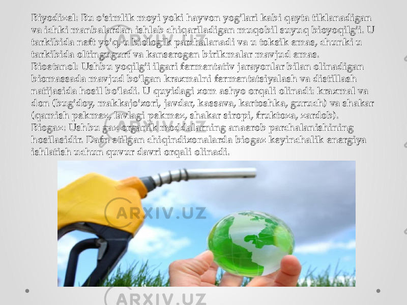 Biyodizel: Bu o&#39;simlik moyi yoki hayvon yog&#39;lari kabi qayta tiklanadigan va ichki manbalardan ishlab chiqariladigan muqobil suyuq bioyoqilg&#39;i. U tarkibida neft yo&#39;q, u biologik parchalanadi va u toksik emas, chunki u tarkibida oltingugurt va kanserogen birikmalar mavjud emas. Bioetanol: Ushbu yoqilg&#39;i ilgari fermentativ jarayonlar bilan olinadigan biomassada mavjud bo&#39;lgan kraxmalni fermentatsiyalash va distillash natijasida hosil bo&#39;ladi. U quyidagi xom ashyo orqali olinadi: kraxmal va don (bug&#39;doy, makkajo&#39;xori, javdar, kassava, kartoshka, guruch) va shakar (qamish pekmez, lavlagi pekmez, shakar siropi, fruktoza, zardob). Biogaz: Ushbu gaz organik moddalarning anaerob parchalanishining hosilasidir. Dafn etilgan chiqindixonalarda biogaz keyinchalik energiya ishlatish uchun quvur davri orqali olinadi. 