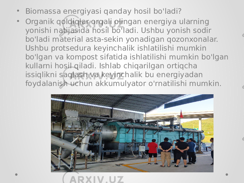 • Biomassa energiyasi qanday hosil bo&#39;ladi? • Organik qoldiqlar orqali olingan energiya ularning yonishi natijasida hosil bo&#39;ladi. Ushbu yonish sodir bo&#39;ladi material asta-sekin yonadigan qozonxonalar. Ushbu protsedura keyinchalik ishlatilishi mumkin bo&#39;lgan va kompost sifatida ishlatilishi mumkin bo&#39;lgan kullarni hosil qiladi. Ishlab chiqarilgan ortiqcha issiqlikni saqlash va keyinchalik bu energiyadan foydalanish uchun akkumulyator o&#39;rnatilishi mumkin. 