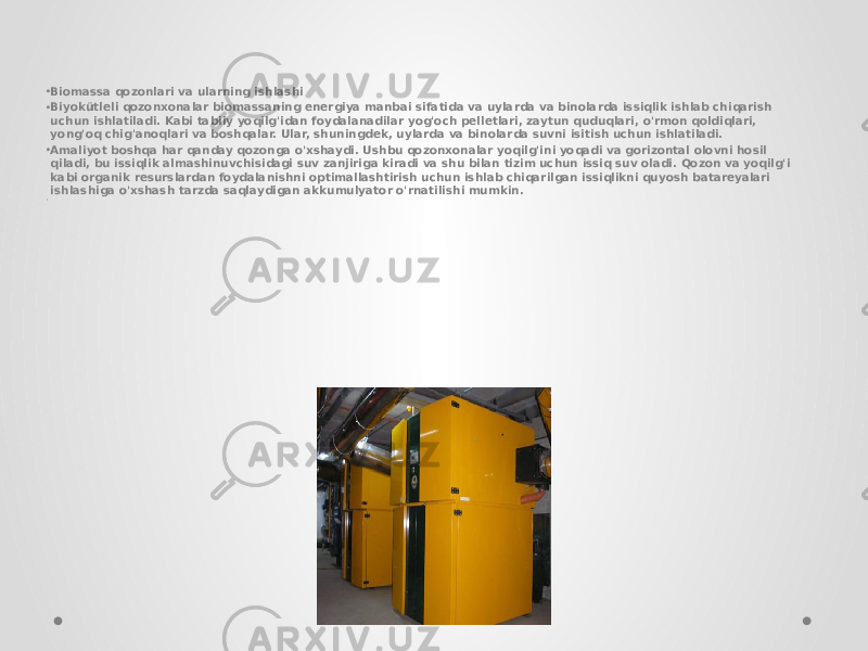 • Biomassa qozonlari va ularning ishlashi • Biyokütleli qozonxonalar biomassaning energiya manbai sifatida va uylarda va binolarda issiqlik ishlab chiqarish uchun ishlatiladi. Kabi tabiiy yoqilg&#39;idan foydalanadilar yog&#39;och pelletlari, zaytun quduqlari, o&#39;rmon qoldiqlari, yong&#39;oq chig&#39;anoqlari va boshqalar. Ular, shuningdek, uylarda va binolarda suvni isitish uchun ishlatiladi. • Amaliyot boshqa har qanday qozonga o&#39;xshaydi. Ushbu qozonxonalar yoqilg&#39;ini yoqadi va gorizontal olovni hosil qiladi, bu issiqlik almashinuvchisidagi suv zanjiriga kiradi va shu bilan tizim uchun issiq suv oladi. Qozon va yoqilg&#39;i kabi organik resurslardan foydalanishni optimallashtirish uchun ishlab chiqarilgan issiqlikni quyosh batareyalari ishlashiga o&#39;xshash tarzda saqlaydigan akkumulyator o&#39;rnatilishi mumkin. • 