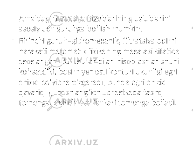 • Amaldagi filtratsiya hisoblarining uslublarini asosiy uch guruhga bo‘lish mumkin. • Birinchi guruh–gidromexanik, filtratsiya oqimi harakati matematik fizikaning masalasi sifatida asoslangan. Bu usullar bilan hisoblashlar shuni ko‘rsatdiki, bosim yer osti konturi uzunligi egri chiziq bo‘yicha o‘zgaradi, bunda egri chiziq qavariqligi boshlang‘ich uchastkada tashqi tomonga, oxirida esa ichkari tomonga bo‘ladi. 