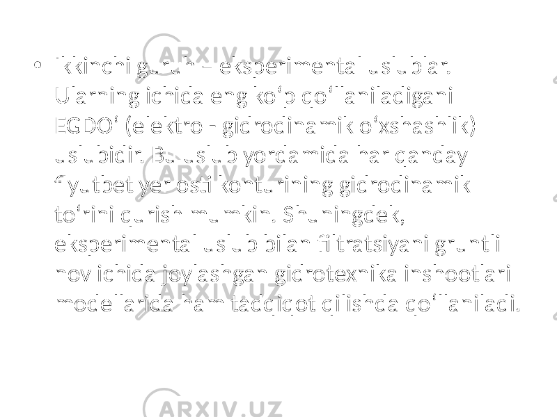 • Ikkinchi guruh – eksperimental uslublar. Ularning ichida eng ko‘p qo‘llaniladigani EGDO‘ (elektro - gidrodinamik o‘xshashlik) uslubidir. Bu uslub yordamida har qanday flyutbet yer osti konturining gidrodinamik to‘rini qurish mumkin. Shuningdek, eksperimental uslub bilan filtratsiyani gruntli nov ichida joylashgan gidrotexnika inshootlari modellarida ham tadqiqot qilishda qo‘llaniladi. 