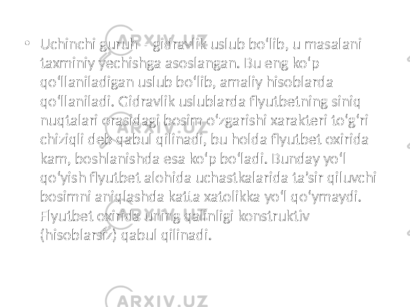 • Uchinchi guruh – gidravlik uslub bo‘lib, u masalani taxminiy yechishga asoslangan. Bu eng ko‘p qo‘llaniladigan uslub bo‘lib, amaliy hisoblarda qo‘llaniladi. Gidravlik uslublarda flyutbetning siniq nuqtalari orasidagi bosim o‘zgarishi xarakteri to‘g‘ri chiziqli deb qabul qilinadi, bu holda flyutbet oxirida kam, boshlanishda esa ko‘p bo‘ladi. Bunday yo‘l qo‘yish flyutbet alohida uchastkalarida ta’sir qiluvchi bosimni aniqlashda katta xatolikka yo‘l qo‘ymaydi. Flyutbet oxirida uning qalinligi konstruktiv (hisoblarsiz) qabul qilinadi. 