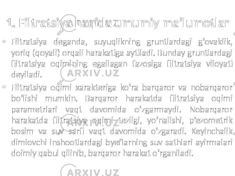 1. Filtratsiya haqida umumiy ma’lumotlar • Filtratsiya deganda, suyuqlikning gruntlardagi g‘ovaklik, yoriq (qoyali) orqali harakatiga aytiladi. Bunday gruntlardagi filtratsiya oqimining egallagan fazosiga filtratsiya viloyati deyiladi. • Filtratsiya oqimi xarakteriga ko‘ra barqaror va nobarqaror bo‘lishi mumkin. Barqaror harakatda filtratsiya oqimi parametrlari vaqt davomida o‘zgarmaydi. Nobarqaror harakatda filtratsiya oqimi tezligi, yo‘nalishi, p’ezometrik bosim va suv sarfi vaqt davomida o‘zgaradi. Keyinchalik dimlovchi inshootlardagi byeflarning suv sathlari ayirmalari doimiy qabul qilinib, barqaror harakat o‘rganiladi. 