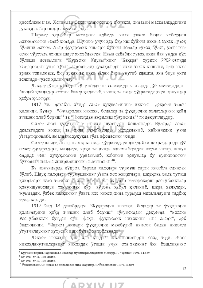 ҳисобланмаган. Хотинлар фақат олди-сотди, айниқса, оилавий масалалардагина гувоҳлик беришлари мумкин эди. Шариат ҳар бир масалани албатта икки гувоҳ билан исботлаш лозимлигини талаб қилади. Шунинг учун ҳар бир иш бўйича иккита эркак гувоҳ бўлиши лозим. Агар фуқаролик ишлари бўйича аёллар гувоҳ бўлса, уларнинг сони тўрттага етиши шарт ҳисобланган. Нима сабабли гувоҳ икки ёки ундан кўп бўлиши лозимлиги “Қуръони Карим”нинг “Бақара” сураси 2282-оятида келтирилган унга кўра”...(адолатли) гувоҳлардан икки эркак кишини, агар икки эркак топилмаса, бир эркак ва икки аёлни-бири унутиб адашса, яна бири унга эслатади-гувоҳ қилинглар 7 Давлат тўнтаришидан сўнг аёлларни жамиятда ва оилада гўё камситадиган бундай қоидалар асосан бекор қилиниб, никоҳ ва оила тўғрисида янги қонунлар қабул қилинди. 1917 йил декабрь ойида совет ҳукуматининг иккита декрети эълон қилинди. Булар - “Фуқаролик никоҳи, болалар ва фуқаролик ҳолатларини қайд этишни олиб бориш” 8 ва “Никоҳдан ажралиш тўғрисида” 9 ги декретлардир. Совет оила ҳуқуқининг тарихи шулардан бошланади. Буларда совет давлатидаги никоҳ ва оила тамойиллари ифодаланиб, кейинчалик унча ўзгартирилмай, амалдаги ҳуқуқда тўла ифодасини топди. Совет давлатининг никоҳ ва оила тўғрисидаги дастлабки декретларида гўё совет фуқаролари, миллати, ирқи ва динга муносабатидан қатъи назар, қонун олдида тенг ҳуқуқлилиги ўрнатилиб, кейинги қонунлар бу принципнинг бузилмай амалга оширилишини таъминлаган 10 . Бу қонунларда кўпроқ Европа халқлари турмуш тарзи ҳисобга олинган бўлиб, Шарқ халқлари турмушининг ўзига хос жиҳатлари, шарқона оила тутиш қоидалари асло эътиборга олинмаган. Бироқ улар иттифоқдош республикалар қонуншунослари томонидан кўр- кўрона қабул қилиниб, шарқ халқлари, жумладан, ўзбек халқининг ўзига хос никоҳ-оила турмуш масалаларига тадбиқ этилаверади. 1917 йил 18 декабрдаги “Фуқаролик никоҳи, болалар ва фуқаролик ҳолатларини қайд этишни олиб бориш” тўғрисидаги декретда: “Россия Республикаси бундан сўнг фақат фуқаролик никоҳини тан олади”, деб белгиланди. “Черков никоҳи фуқаролик мажбурий никоҳи билан никоҳга ўтувчиларнинг хусусий иши бўлиб ҳисобланади”. Декрет никоҳни ҳам ҳар қандай чекланишлардан озод этди. Энди никоҳланувчиларнинг никоҳдан ўтиши учун ота-онанинг ёки бошлиқнинг 7 . . ., “ ” 1992., 34- .Қуръони карим Таржима ва изоҳлар муаллифи Алоуддин Мансур Т Чўлпон бет 8 1917 № 11, 160- СУ модда 9 1917 № 10, 152- СУ модда 10 . .,“ ”, 1975, 13- Ўзбекистон ССР никоҳ ва оила кодексига шарҳлар Т Ўзбекистон бет 12 