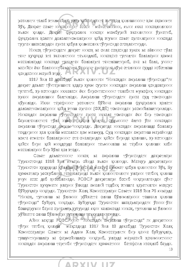 розилиги талаб этилмайди, улар қайси динга эътиқод қилишининг ҳам аҳамияти йўқ. Декрет совет никоҳининг асоси - моногамияни, яъни якка никоҳлиликни эълон қилди. Декрет фуқаролик никоҳи мажбурий эканлигини ўрнатиб, фуқаролик ҳолати далолатномаларини қайд этувчи совет органларини никоҳда турган шахслардан ариза қабул қилмаслик тўғрисида огоҳлантирди. Никоҳ тўғрисидаги декрет никоҳ ва оила соҳасида эркак ва аёлнинг тўла тенг ҳуқуққа эга эканлигини таъкидлаб, никоҳсиз туғилган болаларни ҳамма масалаларда никоҳда туғилган болаларга тенглаштириб, она ва бола, унинг васийси ёки боланинг бевосита ўзининг аризасига кўра оталикни судда исботлаш қоидасини жорий этди. 1917 йил 19 декабрда эълон қилинган “Никоҳдан ажралиш тўғрисида”ги декрет давлат тўнтаришига қадар ҳукм сурган никоҳдан ажралиш қоидаларини тугатиб, эр-хотиндан иккаласи ёки биронтасининг талабига мувофиқ никоҳдан эркин ажралишни белгилади. Ажралиш тўғрисидаги ариза суд томонидан кўрилади. Икки тарафнинг розилиги бўйича ажралиш фуқаролик ҳолати далолатномаларини қайд этиш органи (ФҲДЁ) томонидан расмийлаштирилади. Никоҳдан ажралиш тўғрисидаги ариза иккала томондан ёки бир томондан берилганлигига тўла ишонч ҳосил қилган судъянинг ёлғиз ўзи никоҳдан ажралиш тўғрисида ажрим чиқаради. Декретда никоҳдан ажралишда болалар тақдирини ҳал қилиш масаласи ҳам мавжуд. Суд никоҳдан ажратиш жараёнида вояга етмаган болаларнинг ота-оналаридан қайси бирида қолиши, эр-хотиндан қайси бири қай миқдорда болаларни таъминлаш ва тарбия қилиши каби масалаларни бир йўла ҳал этади. Совет давлатининг никоҳ ва ажралиш тўғрисидаги декретлари Туркистонда 1918 йил январь ойида эълон қилинди. Мазкур декретларни Туркистон ҳудудида қўллаш тўғрисида махсус хужжат қабул қилингани йўқ. Бу ҳужжатлар республика газеталарида эълон қилинганлиги уларни татбиқ қилиш учун асос деб ҳисобланади. РСФСР декретлари босиб чиқарилгандан сўнг Туркистон ҳукумати уларни ўлкада амалий тадбиқ этишга қаратилган маҳсус бўйруқлар чиқарди. Туркистон Халқ Комиссарлари Совети 1918 йил 26 январда “Никоҳ, туғилиш ва ўлимни рўйхатга олиш бўлимларини ташкил қилиш тўғрисида” буйруқ чиқарди. Буйруқда Туркистон шаҳарларидаги ўзини-ўзи бошқарувчи барча органлар ҳузурида яқин келажакда никоҳ, туғилиш ва ўлимни рўйхатга олиш бўлимари тузилиши таъкидланган эди. Айни вақтда РСФСРнинг “Никоҳдан ажралиш тўғрисида” ги декретини тўғри татбиқ қилиш мақсадида 1917 йил 19 декабрда Туркистон Халқ Комиссарлари Совети ва Адлия Халқ Комиссарлиги бир қанча буйруқлар, тушунтиришлар ва фармойишлар чиқариб, уларда марказий ҳокимиятнинг никоҳдан ажралиш тартиби тўғрисидаги ҳужжатини батафсил изоҳлаб берди. 13 