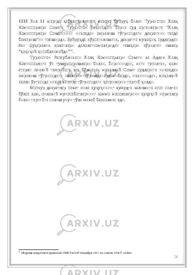 1918 йил 11 мартда қабул қилинган махсус буйруқ билан Туркистон Халқ Комиссарлари Совети Туркистон ўлкасидаги барча суд органларига “Халқ Комиссарлари Советининг никоҳдан ажралиш тўғрисидаги декретини тезда бажариш“ни топширди. Буйруқда кўрсатилишича, декретга мувофиқ судлардан ёки фуқаролик ҳолатлари далолатномаларидан ташқари кўрилган ишлар “ҳақиқий ҳисобланмайди” 11 . Туркистон Республикаси Халқ Комиссарлари Совети ва Адлия Халқ Комиссарлиги ўз тушунтиришлари билан, биринчидан, янги тузилган, ҳали етарли амалий тажрибага эга бўлмаган маҳаллий Совет судларига никоҳдан ажралиш тўғрисидаги ишларни кўришда ёрдам берди, иккинчидан, маҳаллий аҳоли ўртасида никоҳ ва оила тўғрисидаги қонунларни тарғиб қилди. Мазкур декретлар совет оила ҳуқуқининг вужудга келишига асос солган бўлса ҳам, оилавий муносабатларнинг ҳамма масалаларини ҳуқуқий нормалар билан тартибга солиш учун тўла жавоб бераолмас эди. 11 . 23 1917. 1 1918 ., 33- .Сборник декретов и приказов СНК ТАССР ноября по июля Т бет 14 