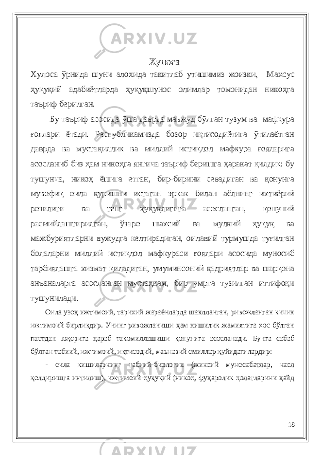 Хулоса Хулоса ўрнида шуни алохида такитлаб утишимиз жоизки, Махсус ҳуқуқий адабиётларда ҳуқуқшунос олимлар томонидан никоҳга таъриф берилган. Бу таъриф асосида ўша даврда мавжуд бўлган тузум ва мафкура ғоялари ётади. Республикамизда бозор иқтисодиётига ўтилаётган даврда ва мустақиллик ва миллий истиқлол мафкура ғояларига асосланиб биз ҳам никоҳга янгича таъриф беришга ҳаракат қилдик: бу тушунча, никоҳ ёшига етган, бир-бирини севадиган ва қонунга мувофиқ оила қуришни истаган эркак билан аёлнинг ихтиёрий розилиги ва тенг ҳуқуқлигига асосланган, қонуний расмийлаштирилган, ўзаро шахсий ва мулкий ҳуқуқ ва мажбуриятларни вужудга келтирадиган, оилавий турмушда туғилган болаларни миллий истиқлол мафкураси ғоялари асосида муносиб тарбиялашга хизмат қиладиган, умуминсоний қадриятлар ва шарқона анъаналарга асосланган мустаҳкам, бир умрга тузилган иттифоқи тушунилади. Оила узоқ ижтимоий, тарихий жараёнларда шаклланган, ривожланган кичик ижтимоий бирликдир. Унинг ривожланиши ҳам кишилик жамиятига хос бўлган пастдан юқорига қараб такомиллашиши қонунига асосланади. Бунга сабаб бўлган табиий, ижтимоий, иқтисодий, маънавий омиллар қуйидагилардир: - оила кишиларнинг табиий-биологик (жинсий муносабатлар, насл қолдиришга интилиш), ижтимоий-ҳуқуқий (никоҳ, фуқаролик ҳолатларини қайд 18 