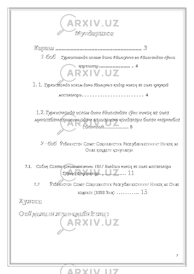  Мундарижа Кириш ..................................................... 3 1-боб Туркистонда ислом дини ёйилгун ч а ва ёйилгандан сў нги қарашлар ................... . 4 1. 1. Туркистонда ислом дини ёйилгунга қадар никоҳ ва оила ҳуқуқий масалалари …………………… 4 1.2. Туркистонда ислом дини ёйилгандан сўнг никоҳ ва оила муносабатларининг одат ва шариат қоидалари билан тартибга солиниши .................... 8 2 –боб Ўзбекистон Совет Социалистик Республикасининг Никоҳ ва Оила ҳақдаги қонунлари 2.1. Собиқ Совет ҳокимиятининг 1917 йилдаги никоҳ ва оила масалалари бўйича декретлари ................ 11 2.2 Ўзбекистон Совет Социалистик Республикасининг Никоҳ ва Оила кодекси (1969 йил ) ……….. 15 Ҳулоса Фойдаланилган адабиётлар 2 