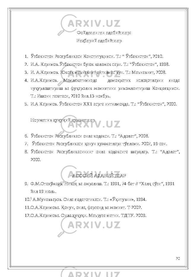 Фойдаланган адабиётлар: Раҳбарий адабиётлар 1. Ўзбекистон Республикаси Конституцияси. Т. : “ Ўзбекистон”, 20 1 0. 2. И.А. Каримов . Ўзбекистон буюк келажа к сари. Т. : “Ўзбекистон”, 1998. 3. И. А.Каримов. Юксак маънавият-енгилмас куч. Т.: Маънавият, 2008. 4. И.А.Каримов. Мамлакатимизда демократик ислоҳотларни янада чуқурлаштириш ва фуқаролик жамиятини ривожлантириш Концепцияси. Т.: Ишонч газетаси, 2010 йил.13-ноябрь. 5. И.А Каримов. Ўзбекистон ХХ1 асрга интилмоқда. Т.: “Ўзбекистон”, 2000. Норматив ҳуқуқий ҳужжатлар 6. Ўзбекистон Республикаси оила кодекси. Т.: “Адолат”, 2008. 7. Ўзбекистон Республикаси қонун ҳужжатлари тўплами. 2007, 16-сон. 8. Ўзб екистон Республикасининг оила кодексига шарҳлар. Т. : “Адолат”, 2000. АСОСИЙ АДАБИЁТЛАР 9. Ф.М.Отахўжаев. Нико ҳ ва ажралиш. Т. : 1991, 74-бет // “Хал қ сўзи”, 1991 йил 19 июль. 10. ] А.Мунавваров. Оила педагогикаси. Т. : «Ў қ итувчи», 1994. 11. О.А.Каримова. Қонун, оила, фарзанд ва жамият. Т-200 2 . 12. О.А.Каримова. Оила ҳуқуқи. Маъруза матни. ТДПУ. 200 9. 20 