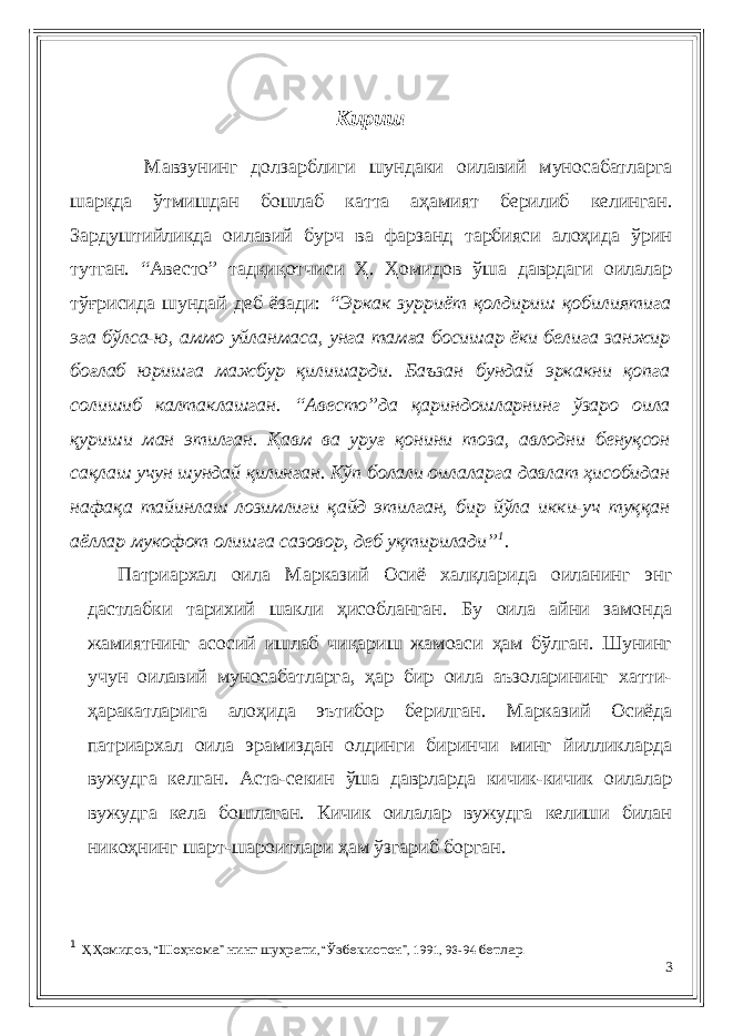 Кириш Мавзунинг долзарблиги шундаки оилавий муносабатларга шарқда ўтмишдан бошлаб катта аҳамият берилиб келинган. Зардуштийликда оилавий бурч ва фарзанд тарбияси алоҳида ўрин тутган. “Авесто” тадқиқотчиси Ҳ. Ҳомидов ўша даврдаги оилалар тўғрисида шундай деб ёзади: “Эркак зурриёт қолдириш қобилиятига эга бўлса-ю, аммо уйланмаса, унга тамға босишар ёки белига занжир боғлаб юришга мажбур қилишарди. Баъзан бундай эркакни қопга солишиб калтаклашган. “Авесто”да қариндошларнинг ўзаро оила қуриши ман этилган. Қавм ва уруғ қонини тоза, авлодни бенуқсон сақлаш учун шундай қилинган. Кўп болали оилаларга давлат ҳисобидан нафақа тайинлаш лозимлиги қайд этилган, бир йўла икки-уч туққан аёллар мукофот олишга сазовор, деб уқтирилади” 1 . Патриархал оила Марказий Осиё халқларида оиланинг энг дастлабки тарихий шакли ҳисобланган. Бу оила айни замонда жамиятнинг асосий ишлаб чиқариш жамоаси ҳам бўлган. Шунинг учун оилавий муносабатларга, ҳар бир оила аъзоларининг хатти- ҳаракатларига алоҳида эътибор берилган. Марказий Осиёда патриархал оила эрамиздан олдинги биринчи минг йилликларда вужудга келган. Аста-секин ўша даврларда кичик-кичик оилалар вужудга кела бошлаган. Кичик оилалар вужудга келиши билан никоҳнинг шарт-шароитлари ҳам ўзгариб борган. 1 Ҳ . Ҳ , “омидов Ш о ҳ ” нома нинг шу ҳ , “ рати Ў ”, 1991, 93-94 . збекистон бетлар 3 