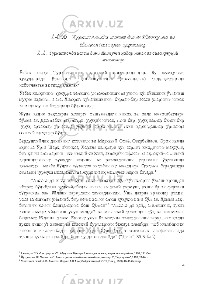  1-боб Туркистонда ислом дини ёйилгунга ва ёйилгандан с қнги қарашлар 1.1. Туркистонда ислом дини ёйилгунга қадар никоҳ ва оила ҳуқуқий масалалари Ўзбек халқи Туркистоннинг қадимий халқларидандир. Бу жумҳурият ҳудудларида ўтказилган қадимшунослик (археологик) тадқиқотларида исботланган ва тасдиқланган 2 . Ўзбек халқининг вужудга келиши, ривожланиши ва унинг кўпайишини ўрганиш муҳим аҳамиятга эга. Халқлар кўпайишининг бирдан-бир асоси уларнинг никоҳ ва оила муносабатларида бўлишидир. Жуда қадим вақтларда ҳозирги тушунчадаги никоҳ ва оила муносабатлари бўлмаган. Дастлабки вақтларда гуруҳий никоҳ, яъни бир гуруҳ аёллар билан бир гуруҳ эркаклар ўртасида умумий эр-хотинлик, яқин қариндошлар ўртасида жинсий алоқалар бўлган. Зардуштийлик динининг асосчиси ва Марказий Осиё, Озарбайжон, Эрон ҳамда яқин ва Ўрта Шарқ, айниқса, Хоразм халқлари кўп асрлик ижодининг маҳсули, бир қанча элатларнинг ижтимоий-сиёсий, ахлоқий-нафосат ва аҳлоқий-таълимий қарашларининг вужудга келиши ва ривожланиши тарихини ўрганишда қимматли манба бўлган «Авесто» китобининг муаллифи Спитама Зарадуштра оилавий турмуш масалаларида жуда қизиқ маълумотларни беради. 1 “Авесто”да инсоний бурч фақат ахлоқий йўл-йўриқларни ўзлаштиришдан иборат бўлибгина қолмай, балки инсон оилавий турмуш, яхши ёр ва фарзанд тўғрисида ҳам ўйлаши зарурлиги таъкидланади. Ўша даврда эркаклар роппа- роса 16 ёшидан уйланиб, бир нечта хотин олиш ҳуқуқига эга бўлган. Ҳамма вақт биринчи хотин бошқаларига бош бўлган” 2 “Авесто”да қайд этилишича, эркак киши аввало уйланиш учун моддий ва маънавий томондан тўқ ва жисмонан бақувват бўлиши лозим. Бунинг учун ўз вақтида овқатланиши зарур, акс ҳолда эркак киши ўз хизмат ва ахлоқий бурчларини бажара олмайди. “Еб ичмайдиган инсоннинг тоат-ибодат қилишга кучи бўлмайди, эр-хотинлик вазифасини адо этишга қуввати етмайди, бола туғдира олмайди” (“Ясна”, 33,3-боб). 2 . . – .: , 1992, 121- .Аҳмедов Б Ўзбек улуси Т Абдулла Қодирий номидаги халқ мероси нашриёти бет 1 . . - . Йўлдошев Ж Ҳасанов С Авестода ахлоқий таълимий қарашлар ., “ ”, 1992, 21- Т Ўқитувчи бет 2 Маковельский . . А О . - , , 1960, 80-81- Авесто Изд во АН Азербайджанской ССР Баку бетлар 4 