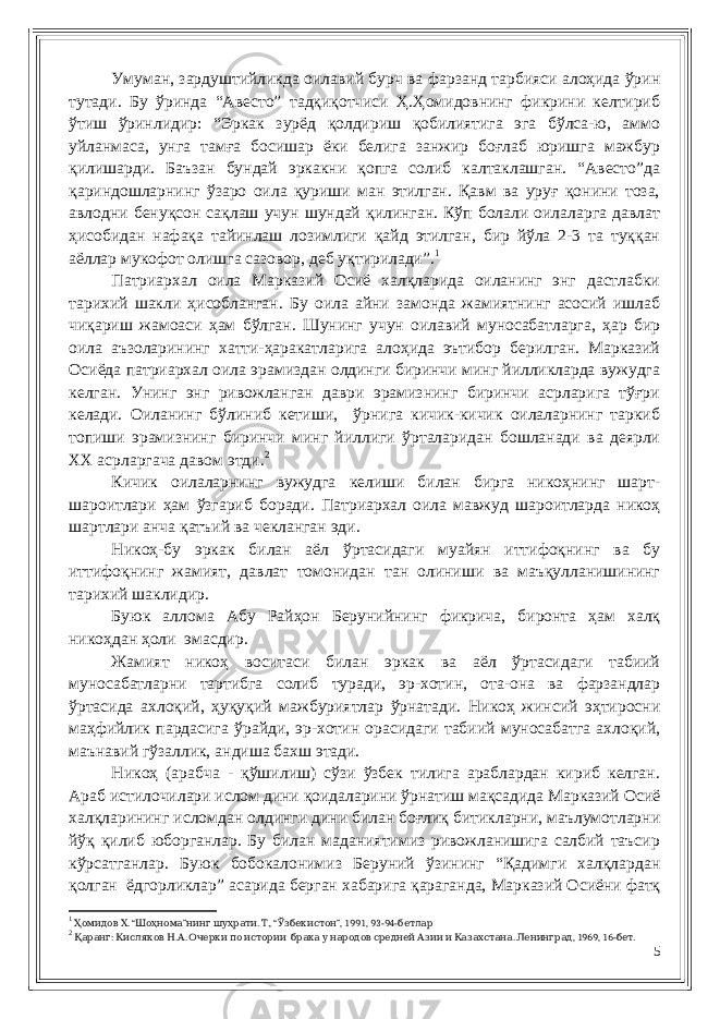 Умуман, зардуштийликда оилавий бурч ва фарзанд тарбияси алоҳида ўрин тутади. Бу ўринда “Авесто” тадқиқотчиси Ҳ.Ҳомидовнинг фикрини келтириб ўтиш ўринлидир: “Эркак зурёд қолдириш қобилиятига эга бўлса-ю, аммо уйланмаса, унга тамға босишар ёки белига занжир боғлаб юришга мажбур қилишарди. Баъзан бундай эркакни қопга солиб калтаклашган. “Авесто”да қариндошларнинг ўзаро оила қуриши ман этилган. Қавм ва уруғ қонини тоза, авлодни бенуқсон сақлаш учун шундай қилинган. Кўп болали оилаларга давлат ҳисобидан нафақа тайинлаш лозимлиги қайд этилган, бир йўла 2-3 та туққан аёллар мукофот олишга сазовор, деб уқтирилади”. 1 Патриархал оила Марказий Осиё халқларида оиланинг энг дастлабки тарихий шакли ҳисобланган. Бу оила айни замонда жамиятнинг асосий ишлаб чиқариш жамоаси ҳам бўлган. Шунинг учун оилавий муносабатларга, ҳар бир оила аъзоларининг хатти-ҳаракатларига алоҳида эътибор берилган. Марказий Осиёда патриархал оила эрамиздан олдинги биринчи минг йилликларда вужудга келган. Унинг энг ривожланган даври эрамизнинг биринчи асрларига тўғри келади. Оиланинг бўлиниб кетиши, ўрнига кичик-кичик оилаларнинг таркиб топиши эрамизнинг биринчи минг йиллиги ўрталаридан бошланади ва деярли ХХ асрларгача давом этди. 2 Кичик оилаларнинг вужудга келиши билан бирга никоҳнинг шарт- шароитлари ҳам ўзгариб боради. Патриархал оила мавжуд шароитларда никоҳ шартлари анча қатъий ва чекланган эди. Никоҳ-бу эркак билан аёл ўртасидаги муайян иттифоқнинг ва бу иттифоқнинг жамият, давлат томонидан тан олиниши ва маъқулланишининг тарихий шаклидир. Буюк аллома Абу Райҳон Берунийнинг фикрича, биронта ҳам халқ никоҳдан ҳоли эмасдир. Жамият никоҳ воситаси билан эркак ва аёл ўртасидаги табиий муносабатларни тартибга солиб туради, эр-хотин, ота-она ва фарзандлар ўртасида ахлоқий, ҳуқуқий мажбуриятлар ўрнатади. Никоҳ жинсий эҳтиросни маҳфийлик пардасига ўрайди, эр-хотин орасидаги табиий муносабатга ахлоқий, маънавий гўзаллик, андиша бахш этади. Никоҳ (арабча - қўшилиш) сўзи ўзбек тилига араблардан кириб келган. Араб истилочилари ислом дини қоидаларини ўрнатиш мақсадида Марказий Осиё халқларининг исломдан олдинги дини билан боғлиқ битикларни, маълумотларни йўқ қилиб юборганлар. Бу билан маданиятимиз ривожланишига салбий таъсир кўрсатганлар. Буюк бобокалонимиз Беруний ўзининг “Қадимги халқлардан қолган ёдгорликлар” асарида берган хабарига қараганда, Марказий Осиёни фатқ 1 . “ ” . ., “ ”, 1991, 93-94-Ҳомидов Х Шоҳнома нинг шуҳрати Т Ўзбекистон бетлар 2 : . . . , 1969, 16- . Қаранг Кисляков Н А Очерки по истории брака у народов средней Азии и Казахстана Ленинград бет 5 