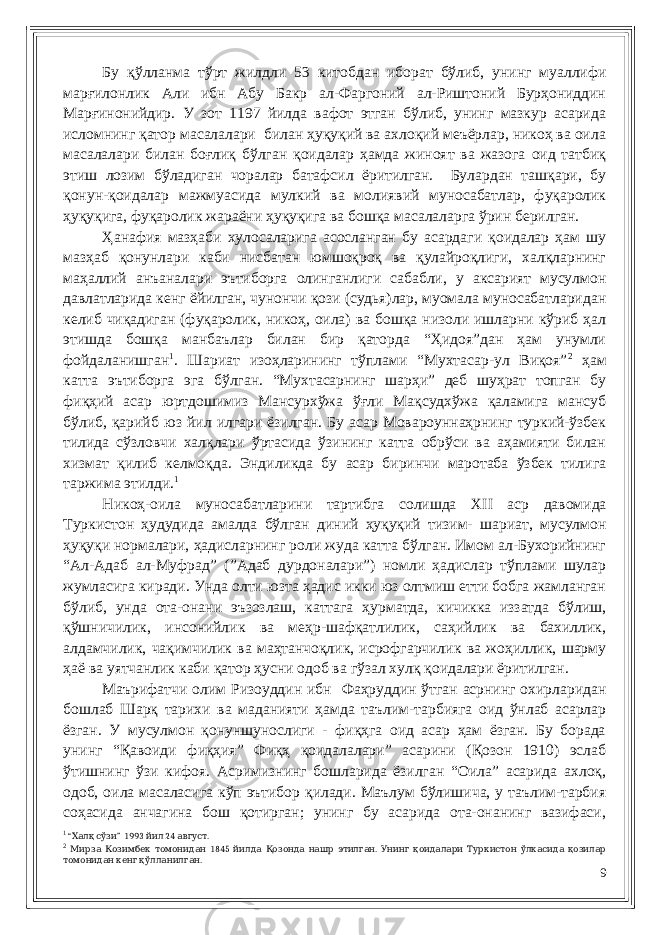 Бу қўлланма тўрт жилдли 53 китобдан иборат бўлиб, унинг муаллифи марғилонлик Али ибн Абу Бакр ал-Фаргоний ал-Риштоний Бурҳониддин Марғинонийдир. У зот 1197 йилда вафот этган бўлиб, унинг мазкур асарида исломнинг қатор масалалари билан ҳуқуқий ва ахлоқий меъёрлар, никоҳ ва оила масалалари билан боғлиқ бўлган қоидалар ҳамда жиноят ва жазога оид татбиқ этиш лозим бўладиган чоралар батафсил ёритилган. Булардан ташқари, бу қонун-қоидалар мажмуасида мулкий ва молиявий муносабатлар, фуқаролик ҳуқуқига, фуқаролик жараёни ҳуқуқига ва бошқа масалаларга ўрин берилган. Ҳанафия мазҳаби хулосаларига асосланган бу асардаги қоидалар ҳам шу мазҳаб қонунлари каби нисбатан юмшоқроқ ва қулайроқлиги, халқларнинг маҳаллий анъаналари эътиборга олинганлиги сабабли, у аксарият мусулмон давлатларида кенг ёйилган, чунончи қози (судья)лар, муомала муносабатларидан келиб чиқадиган (фуқаролик, никоҳ, оила) ва бошқа низоли ишларни кўриб ҳал этишда бошқа манбаълар билан бир қаторда “Ҳидоя”дан ҳам унумли фойдаланишган 1 . Шариат изоҳларининг тўплами “Мухтасар-ул Виқоя” 2 ҳам катта эътиборга эга бўлган. “Мухтасарнинг шарҳи” деб шуҳрат топган бу фиқҳий асар юртдошимиз Мансурхўжа ўғли Мақсудхўжа қаламига мансуб бўлиб, қарийб юз йил илгари ёзилган. Бу асар Мовароуннаҳрнинг туркий-ўзбек тилида сўзловчи халқлари ўртасида ўзининг катта обрўси ва аҳамияти билан хизмат қилиб келмоқда. Эндиликда бу асар биринчи маротаба ўзбек тилига таржима этилди. 1 Никоҳ-оила муносабатларини тартибга солишда XII аср давомида Туркистон ҳудудида амалда бўлган диний ҳуқуқий тизим- шариат, мусулмон ҳуқуқи нормалари, ҳадисларнинг роли жуда катта бўлган. Имом ал-Бухорийнинг “Ал-Адаб ал-Муфрад” (”Адаб дурдоналари”) номли ҳадислар тўплами шулар жумласига киради. Унда олти юзта ҳадис икки юз олтмиш етти бобга жамланган бўлиб, унда ота-онани эъзозлаш, каттага ҳурматда, кичикка иззатда бўлиш, қўшничилик, инсонийлик ва меҳр-шафқатлилик, саҳийлик ва бахиллик, алдамчилик, чақимчилик ва маҳтанчоқлик, исрофгарчилик ва жоҳиллик, шарму ҳаё ва уятчанлик каби қатор ҳусни одоб ва гўзал хулқ қоидалари ёритилган. Маърифатчи олим Ризоуддин ибн Фаҳруддин ўтган асрнинг охирларидан бошлаб Шарқ тарихи ва маданияти ҳамда таълим-тарбияга оид ўнлаб асарлар ёзган. У мусулмон қонуншунослиги - фиқҳга оид асар ҳам ёзган. Бу борада унинг “Қавоиди фиқҳия” Фиқҳ қоидалалари” асарини (Қозон 1910) эслаб ўтишнинг ўзи кифоя. Асримизнинг бошларида ёзилган “Оила” асарида ахлоқ, одоб, оила масаласига кўп эътибор қилади. Маълум бўлишича, у таълим-тарбия соҳасида анчагина бош қотирган; унинг бу асарида ота-онанинг вазифаси, 1 “ ” 1993 24 .Халқ сўзи йил август 2 1845 . Мирза Козимбек томонидан йилда Қозонда нашр этилган Унинг қоидалари Туркистон ўлкасида қозилар .томонидан кенг қўлланилган 9 