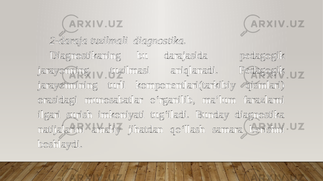 2-daraja tuzilmali diagnostika. Diagnostikaning bu darajasida pedagogik jarayonning tuzilmasi aniqlanadi. Pedagogik jarayonnining turli komponentlari(tarkibiy qismlari) orasidagi munosabatlar o‘rganilib, ma’lum farazlarni ilgari surish imkoniyati tug‘iladi. Bunday diagnostika natijalarini amaliy jihatdan qo‘llash samara berishni boshlaydi. 