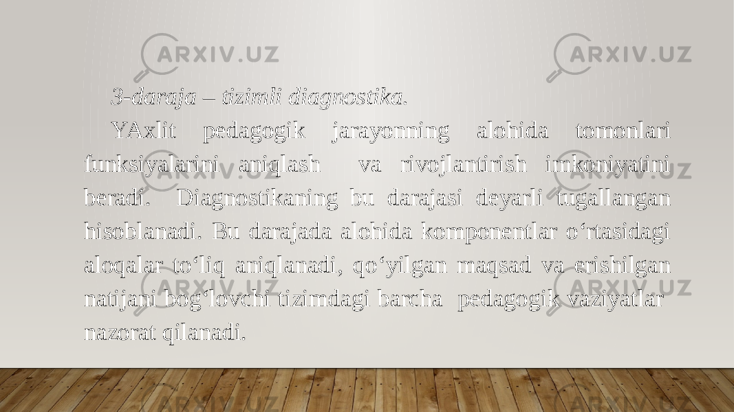 3-daraja – tizimli diagnostika. YAxlit pedagogik jarayonning alohida tomonlari funksiyalarini aniqlash va rivojlantirish imkoniyatini beradi. Diagnostikaning bu darajasi deyarli tugallangan hisoblanadi. Bu darajada alohida komponentlar o‘rtasidagi aloqalar to‘liq aniqlanadi, qo‘yilgan maqsad va erishilgan natijani bog‘lovchi tizimdagi barcha pedagogik vaziyatlar nazorat qilanadi. 