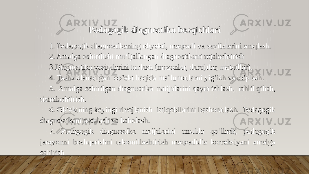 Pedagogik diagnostika bosqichlari 1. Pedagogik diagnostikaning obyekti, maqsadi va vazifalarini aniqlash. 2. Amalga oshirilishi mo‘ljallangan diagnostikani rejalashtirish 3.Diagnostika vositalarini tanlash (mezonlar, darajalar, metodlar). 4. Tashxislanadigan ob’ekt haqida ma’lumotlarni yig‘ish va to‘plash. 5. Amalga oshirilgan diagnostika natijalarini qayta ishlash, tahlil qilish, tizimlashtirish. 6. Ob’ektning keyingi rivojlanish istiqobllarini bashoratlash. Pedagogik diagnostikani asoslash va baholash. 7. Pedagogik diagnostika natijalarini amalda qo‘llash, pedagogik jarayonni boshqarishni takomillashtirish maqsadidia korreksiyani amalga oshirish 