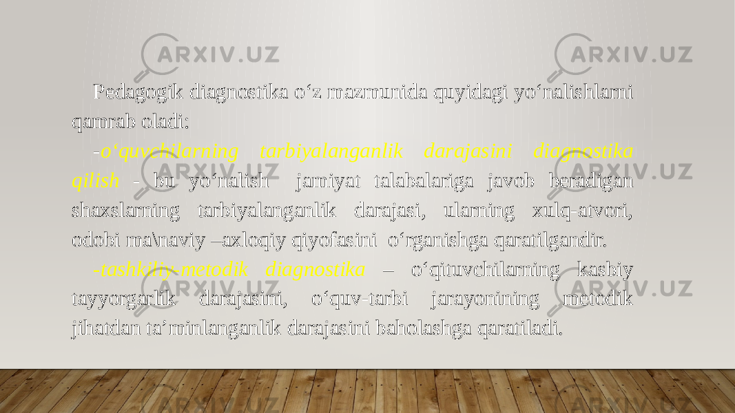 Pedagogik diagnostika o‘z mazmunida quyidagi yo‘nalishlarni qamrab oladi: - o‘quvchilarning tarbiyalanganlik darajasini diagnostika qilish - bu yo‘nalish jamiyat talabalariga javob beradigan shaxslarning tarbiyalanganlik darajasi, ularning xulq-atvori, odobi ma\naviy –axloqiy qiyofasini o‘rganishga qaratilgandir. -tashkiliy-metodik diagnostika – o‘qituvchilarning kasbiy tayyorgarlik darajasini, o‘quv-tarbi jarayonining metodik jihatdan ta’minlanganlik darajasini baholashga qaratiladi. 