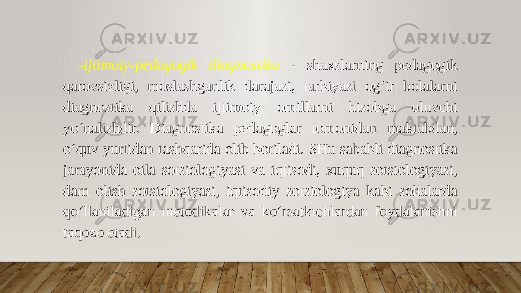 -ijtimoiy-pedagogik diagnostika - shaxslarning pedagogik qarovsizligi, moslashganlik darajasi, tarbiyasi og‘ir bolalarni diagnostika qilishda ijtimoiy omillarni hisobga oluvchi yo‘nalishdir. Diagnostika pedagoglar tomonidan maktabdan, o‘quv yurtidan tashqarida olib boriladi. SHu sababli diagnostika jarayonida oila sotsiologiyasi va iqtisodi, xuquq sotsiologiyasi, dam olish sotsiologiyasi, iqtisodiy sotsiologiya kabi sohalarda qo‘llaniladigan metodikalar va ko‘rsatkichlardan foydalanishni taqozo etadi. 