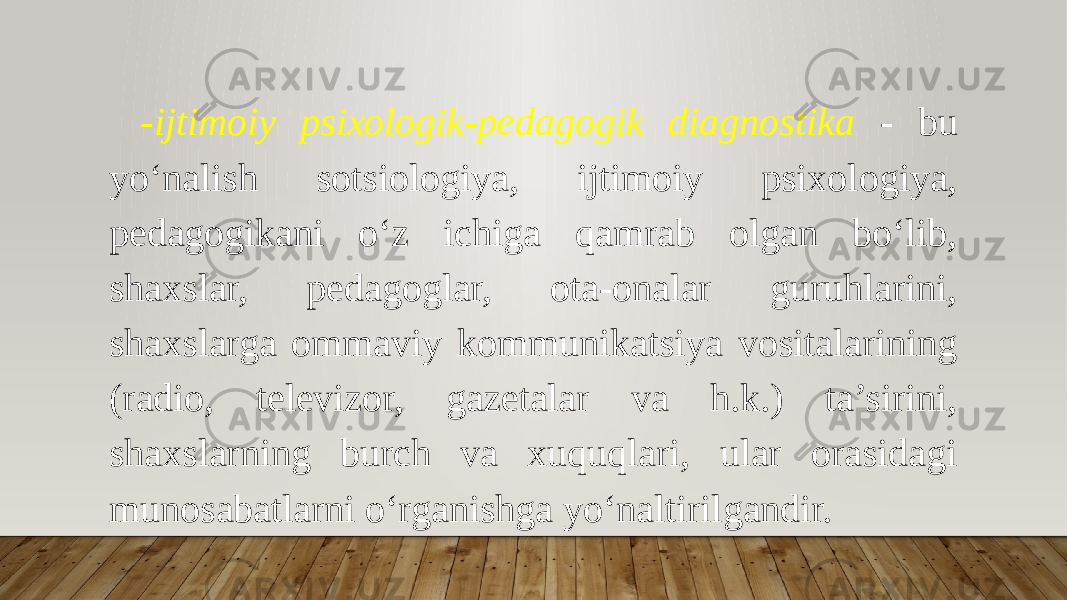 -ijtimoiy psixologik-pedagogik diagnostika - bu yo‘nalish sotsiologiya, ijtimoiy psixologiya, pedagogikani o‘z ichiga qamrab olgan bo‘lib, shaxslar, pedagoglar, ota-onalar guruhlarini, shaxslarga ommaviy kommunikatsiya vositalarining (radio, televizor, gazetalar va h.k.) ta’sirini, shaxslarning burch va xuquqlari, ular orasidagi munosabatlarni o‘rganishga yo‘naltirilgandir. 