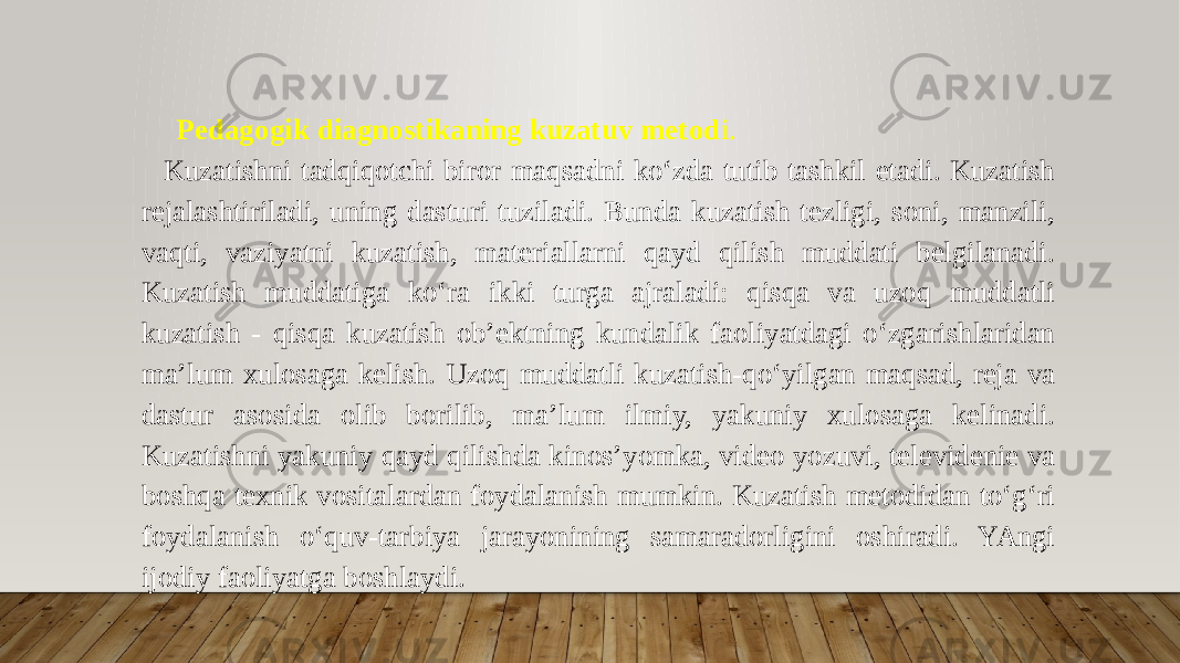 Pedagogik diagnostikaning kuzatuv metod i. Kuzatishni tadqiqotchi biror maqsadni ko‘zda tutib tashkil etadi. Kuzatish rejalashtiriladi, uning dasturi tuziladi. Bunda kuzatish tezligi, soni, manzili, vaqti, vaziyatni kuzatish, materiallarni qayd qilish muddati belgilanadi. Kuzatish muddatiga ko‘ra ikki turga ajraladi: qisqa va uzoq muddatli kuzatish - qisqa kuzatish ob’ektning kundalik faoliyatdagi o‘zgarishlaridan ma’lum xulosaga kelish. Uzoq muddatli kuzatish-qo‘yilgan maqsad, reja va dastur asosida olib borilib, ma’lum ilmiy, yakuniy xulosaga kelinadi. Kuzatishni yakuniy qayd qilishda kinos’yomka, video yozuvi, televidenie va boshqa texnik vositalardan foydalanish mumkin. Kuzatish metodidan to‘g‘ri foydalanish o‘quv-tarbiya jarayonining samaradorligini oshiradi. YAngi ijodiy faoliyatga boshlaydi. 