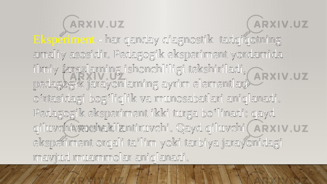 Eksperiment - har qanday diagnostik tadqiqotning amaliy asosidir. Pedagogik eksperiment yordamida ilmiy farazlarning ishonchliligi tekshiriladi, pedagogik jarayonlarning ayrim elementlari o‘rtasidagi bog‘liqlik va munosabatlari aniqlanadi. Pedagogik eksperiment ikki turga bo‘linadi: qayd qiluvchi va shakllantiruvchi. Qayd qiluvchi eksperiment orqali ta’lim yoki tarbiya jarayonidagi mavjud muammolar aniqlanadi. 