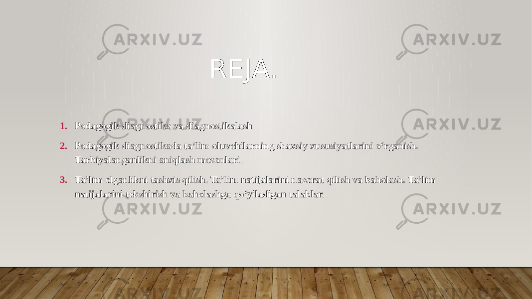 REJA. 1. Pedagogik diagnostika va diagnostikalash 2. Pedagogik diagnostikada ta’lim oluvchilarning shaxsiy xususiyatlarini o‘rganish. Tarbiyalanganlikni aniqlash mezonlari. 3. Ta’lim olganlikni tashxis qilish. Ta’lim natijalarini nazorat qilish va baholash. Ta’lim natijalarini tekshirish va baholashga qo‘yiladigan talablar. 