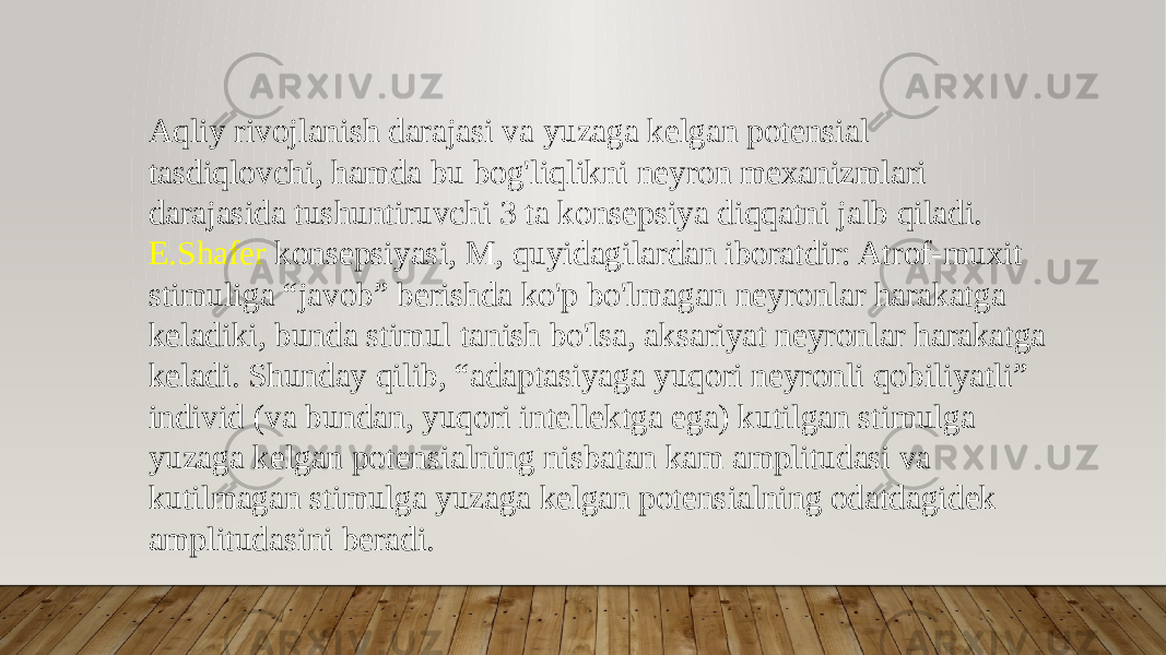 Aqliy rivojlanish darajasi va yuzaga kelgan potensial tasdiqlovchi, hamda bu bog&#39;liqlikni neyron mexanizmlari darajasida tushuntiruvchi 3 ta konsepsiya diqqatni jalb qiladi. E.Shafer konsepsiyasi, M, quyidagilardan iboratdir: Atrof-muxit stimuliga “javob” berishda ko&#39;p bo&#39;lmagan neyronlar harakatga keladiki, bunda stimul tanish bo&#39;lsa, aksariyat neyronlar harakatga keladi. Shunday qilib, “adaptasiyaga yuqori neyronli qobiliyatli” individ (va bundan, yuqori intellektga ega) kutilgan stimulga yuzaga kelgan potensialning nisbatan kam amplitudasi va kutilmagan stimulga yuzaga kelgan potensialning odatdagidek amplitudasini beradi. 