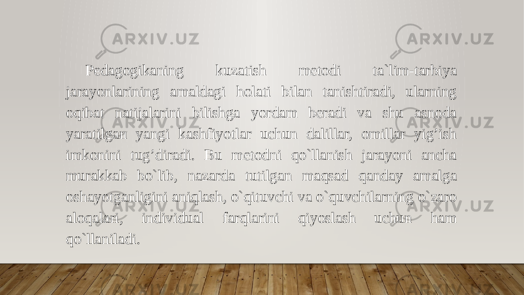 Pedagogikaning kuzatish metodi ta`lim-tarbiya jarayonlarining amaldagi holati bilan tanishtiradi, ularning oqibat natijalarini bilishga yordam beradi va shu asnoda yaratilgan yangi kashfiyotlar uchun dalillar, omillar yig’ish imkonini tug’diradi. Bu metodni qo`llanish jarayoni ancha murakkab bo`lib, nazarda tutilgan maqsad qanday amalga oshayotganligini aniqlash, o`qituvchi va o`quvchilarning o`zaro aloqalari, individual farqlarini qiyoslash uchun ham qo`llaniladi. 