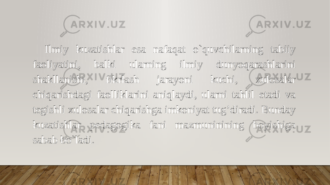 Ilmiy kuzatishlar esa nafaqat o`quvchilarning tabiiy faoliyatini, balki ularning ilmiy dunyoqarashlarini shakllanishi, fikrlash jarayoni kuchi, xulosalar chiqarishdagi faolliklarini aniqlaydi, ularni tahlil etadi va tegishli xulosalar chiqarishga imkoniyat tug’diradi. Bunday kuzatishlar pedagogika fani mazmuninining boyishiga sabab bo`ladi. 