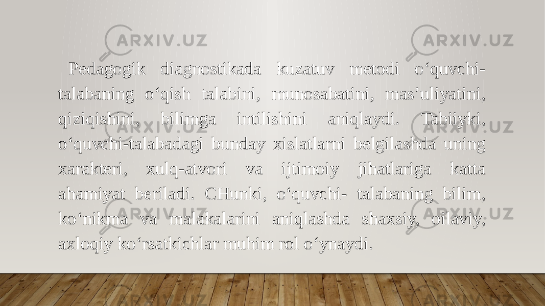 Pedagogik diagnostikada kuzatuv metodi o‘quvchi- talabaning o‘qish talabini, munosabatini, mas’uliyatini, qiziqishini, bilimga intilishini aniqlaydi. Tabiiyki, o‘quvchi-talabadagi bunday xislatlarni belgilashda uning xarakteri, xulq-atvori va ijtimoiy jihatlariga katta ahamiyat beriladi. CHunki, o‘quvchi- talabaning bilim, ko‘nikma va malakalarini aniqlashda shaxsiy, oilaviy, axloqiy ko‘rsatkichlar muhim rol o‘ynaydi. 