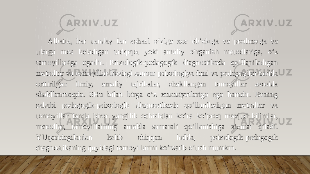 Albatta, har qanday fan sohasi o‘ziga xos ob’ektga va predmetga va ularga mos keladigan tadqiqot yoki amaliy o‘rganish metodlariga, o‘z tamoyillariga egadir. Psixologik-pedagogik diagnostikada qo‘llaniladigan metodlar va tomoyillar hozirgi zamon psixologiya fani va pedagogika fanida orttirilgan ilmiy, amaliy tajribalar, shakllangan tomoyillar asosida shakllanmoqda. SHu bilan birga o‘z xususiyatlariga ega hamdir. Buning sababi pedagogik-psixologik diagnostikada qo‘llaniladigan metodlar va tomoyillar fanda biror yangilik ochishdan ko‘ra ko‘proq mavjud bilimlar, metodlar, tamoyillarning amalda samarali qo‘llanishiga xizmat qiladi. YUqoridagilardan kelib chiqqan holda, psixologik-pedagogik diagnostikaning quyidagi tomoyillarini ko‘rsatib o‘tish mumkin. 