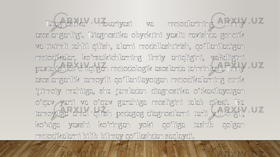 Diagnostika nazariyasi va metodlarining ilmiy asoslanganligi. Diagnostika obyektini yaxlit ravishda genetik va tizimli tahlil qilish, ularni modellashtirish, qo‘llaniladigan metodikalar, ko‘rsatkichlarning ilmiy aniqligini, validligini puxta ishlab chiqilgan metodologik asoslarda ta’minlash. Ilmiy asoslanganlik tamoyili qo‘llanilayotgan metodikalarning etnik ijtimoiy muhitga, shu jumladan diagnostika o‘tkazilayotgan o‘quv yurti va o‘quv guruhiga mosligini talab qiladi. Bu tamoyilga amal qilish pedagog-diagnostlarni turli xil engil, ko‘ziga yaxshi ko‘ringan yoki qo‘liga tushib qolgan metodikalarni bilib-bilmay qo‘llashdan saqlaydi. 