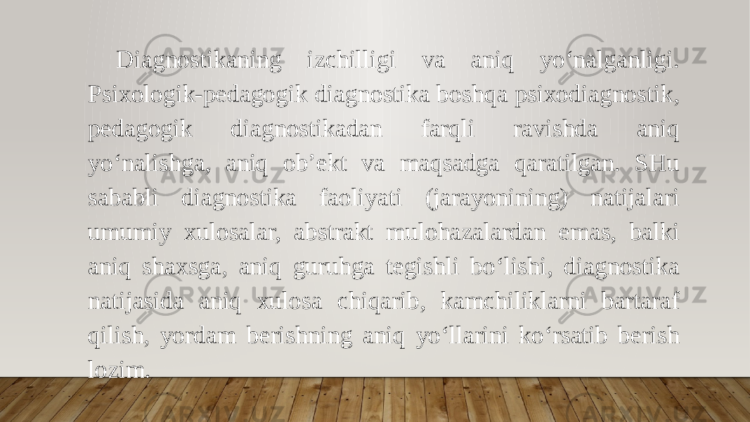 Diagnostikaning izchilligi va aniq yo‘nalganligi. Psixologik-pedagogik diagnostika boshqa psixodiagnostik, pedagogik diagnostikadan farqli ravishda aniq yo‘nalishga, aniq ob’ekt va maqsadga qaratilgan. SHu sababli diagnostika faoliyati (jarayonining) natijalari umumiy xulosalar, abstrakt mulohazalardan emas, balki aniq shaxsga, aniq guruhga tegishli bo‘lishi, diagnostika natijasida aniq xulosa chiqarib, kamchiliklarni bartaraf qilish, yordam berishning aniq yo‘llarini ko‘rsatib berish lozim. 