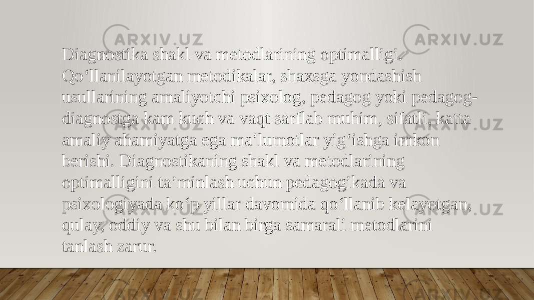 Diagnostika shakl va metodlarining optimalligi. Qo‘llanilayotgan metodikalar, shaxsga yondashish usullarining amaliyotchi psixolog, pedagog yoki pedagog- diagnostga kam kuch va vaqt sarflab muhim, sifatli, katta amaliy ahamiyatga ega ma’lumotlar yig‘ishga imkon berishi. Diagnostikaning shakl va metodlarining optimalligini ta’minlash uchun pedagogikada va psixologiyada ko‘p yillar davomida qo‘llanib kelayotgan, qulay, oddiy va shu bilan birga samarali metodlarini tanlash zarur. 