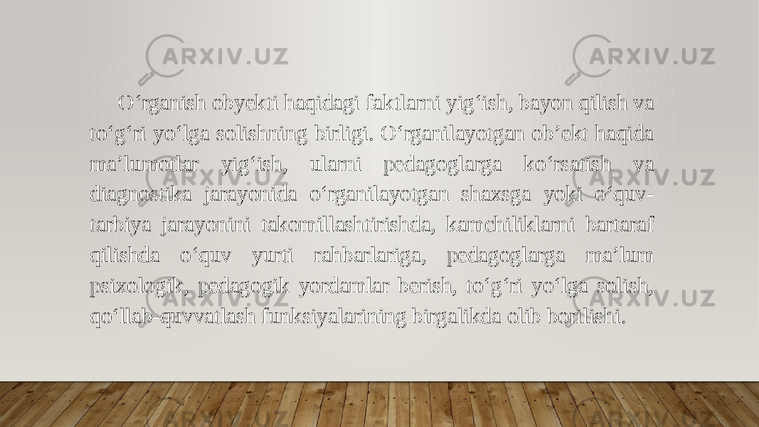 O‘rganish obyekti haqidagi faktlarni yig‘ish, bayon qilish va to‘g‘ri yo‘lga solishning birligi. O‘rganilayotgan ob’ekt haqida ma’lumotlar yig‘ish, ularni pedagoglarga ko‘rsatish va diagnostika jarayonida o‘rganilayotgan shaxsga yoki o‘quv- tarbiya jarayonini takomillashtirishda, kamchiliklarni bartaraf qilishda o‘quv yurti rahbarlariga, pedagoglarga ma’lum psixologik, pedagogik yordamlar berish, to‘g‘ri yo‘lga solish, qo‘llab-quvvatlash funksiyalarining birgalikda olib borilishi. 