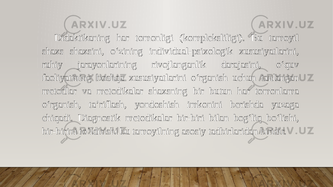 Didaktikaning har tomonligi (kompleksliligi). Bu tamoyil shaxs shaxsini, o‘zining individual-psixologik xususiyatlarini, ruhiy jarayonlarining rivojlanganlik darajasini, o‘quv faoliyatining boshqa xususiyatlarini o‘rganish uchun tanlangan metodlar va metodikalar shaxsning bir butun har tomonlama o‘rganish, ta’riflash, yondoshish imkonini berishda yuzaga chiqadi. Diagnostik metodikalar bir-biri bilan bog‘liq bo‘lishi, bir-birini to‘ldirishi bu tamoyilning asosiy tadbirlaridan biridir. 