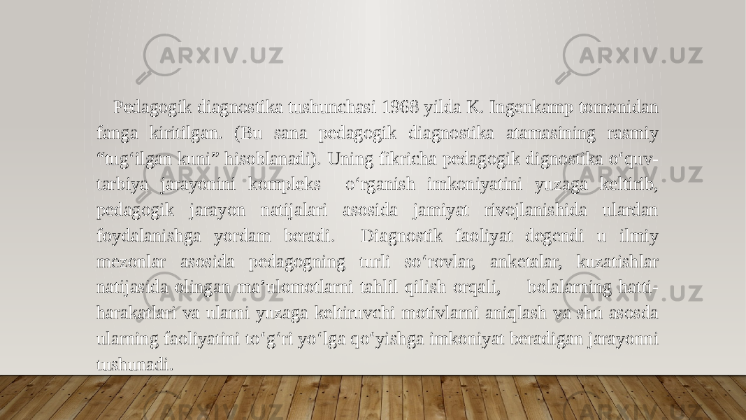 Pedagogik diagnostika tushunchasi 1968 yilda K. Ingenkamp tomonidan fanga kiritilgan. (Bu sana pedagogik diagnostika atamasining rasmiy “tug‘ilgan kuni” hisoblanadi). Uning fikricha pedagogik dignostika o‘quv- tarbiya jarayonini kompleks o‘rganish imkoniyatini yuzaga keltirib, pedagogik jarayon natijalari asosida jamiyat rivojlanishida ulardan foydalanishga yordam beradi. Diagnostik faoliyat degendi u ilmiy mezonlar asosida pedagogning turli so‘rovlar, anketalar, kuzatishlar natijasida olingan ma’ulomotlarni tahlil qilish orqali, bolalarning hatti- harakatlari va ularni yuzaga keltiruvchi motivlarni aniqlash va shu asosda ularning faoliyatini to‘g‘ri yo‘lga qo‘yishga imkoniyat beradigan jarayonni tushunadi. 