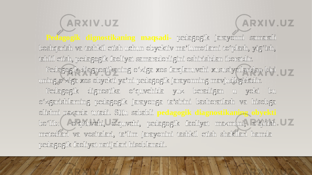 Pedagogik dignostikaning maqsadi - pedagogik jarayonni samarali boshqarish va tashkil etish uchun obyektiv ma’lumotlarni to‘plash, yig‘ish, tahlil etish, pedagogik faoliyat samaradorligini oshirishdan iboratdir. Pedagogik diagnostikaning o‘ziga xos farqlanuvchi xususiyatlaridan biri uning o‘ziga xos obyekti ya’ni-pedagogik jarayonning mavjudligidadir. Pedagogik dignostika o‘quvchida yuz beradigan u yoki bu o‘zgarishlarning pedagogik jarayonga ta’sirini bashoratlash va hisobga olishni nazarda tutadi. SHu sababli pedagogik diagnostikaning obyekti bo‘lib: o‘qituvchi, o‘quvchi, pedagogik faoliyat mazmuni, o‘qitish metodlari va vositalari, ta’lim jarayonini tashkil etish shakllari hamda pedagogik faoliyat natijalari hisoblanadi. 