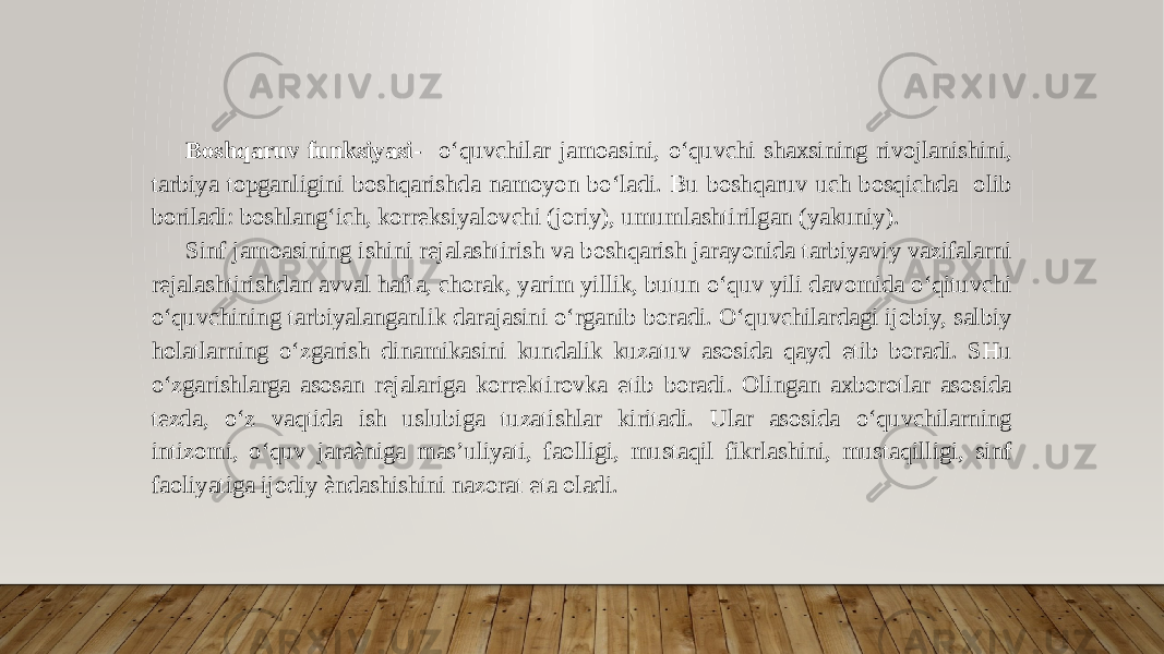 Boshqaruv funksiyasi- o‘quvchilar jamoasini, o‘quvchi shaxsining rivojlanishini, tarbiya topganligini boshqarishda namoyon bo‘ladi. Bu boshqaruv uch bosqichda olib boriladi: boshlang‘ich, korreksiyalovchi (joriy), umumlashtirilgan (yakuniy). Sinf jamoasining ishini rejalashtirish va boshqarish jarayonida tarbiyaviy vazifalarni rejalashtirishdan avval hafta, chorak, yarim yillik, butun o‘quv yili davomida o‘qituvchi o‘quvchining tarbiyalanganlik darajasini o‘rganib boradi. O‘quvchilardagi ijobiy, salbiy holatlarning o‘zgarish dinamikasini kundalik kuzatuv asosida qayd etib boradi. SHu o‘zgarishlarga asosan rejalariga korrektirovka etib boradi. Olingan axborotlar asosida tezda, o‘z vaqtida ish uslubiga tuzatishlar kiritadi. Ular asosida o‘quvchilarning intizomi, o‘quv jaraѐniga mas’uliyati, faolligi, mustaqil fikrlashini, mustaqilligi, sinf faoliyatiga ijodiy ѐndashishini nazorat eta oladi. 