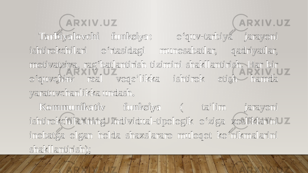 Tarbiyalovchi funksiya: o‘quv-tarbiya jarayoni ishtirokchilari o‘rtasidagi munosabatlar, qadriyatlar, motivatsiya, rag‘batlantirish tizimini shakllantirish. Har bir o‘quvchini real voqe’likka ishtirok etish hamda yaratuvchanlikka undash . Kommunikativ funksiya ( ta’lim jarayoni ishtirokchilarining individual-tipologik o‘ziga xosliklarini inobatga olgan holda shaxslararo muloqot ko‘nikmalarini shakllantirish); 