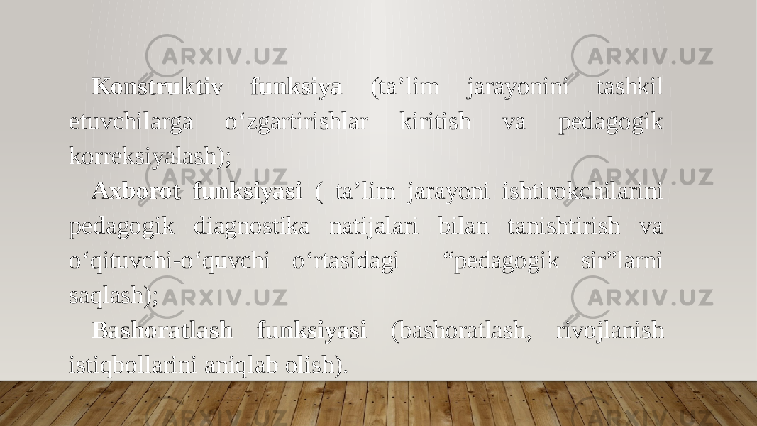 Konstruktiv funksiya (ta’lim jarayonini tashkil etuvchilarga o‘zgartirishlar kiritish va pedagogik korreksiyalash); Axborot funksiyasi ( ta’lim jarayoni ishtirokchilarini pedagogik diagnostika natijalari bilan tanishtirish va o‘qituvchi-o‘quvchi o‘rtasidagi “pedagogik sir”larni saqlash); Bashoratlash funksiyasi (bashoratlash, rivojlanish istiqbollarini aniqlab olish). 